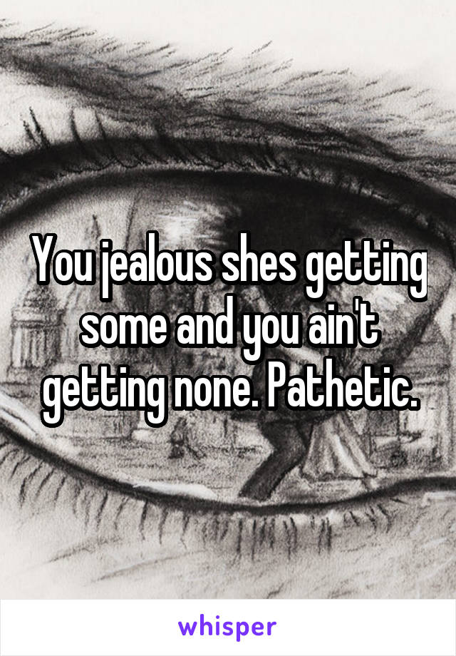 You jealous shes getting some and you ain't getting none. Pathetic.