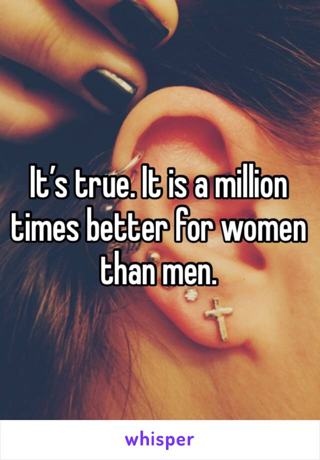 It’s true. It is a million times better for women than men. 