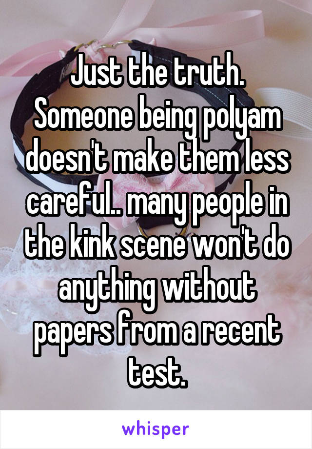 Just the truth. Someone being polyam doesn't make them less careful.. many people in the kink scene won't do anything without papers from a recent test.