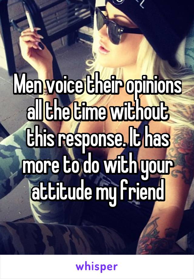 Men voice their opinions all the time without this response. It has more to do with your attitude my friend