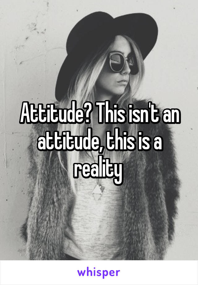 Attitude? This isn't an attitude, this is a reality 