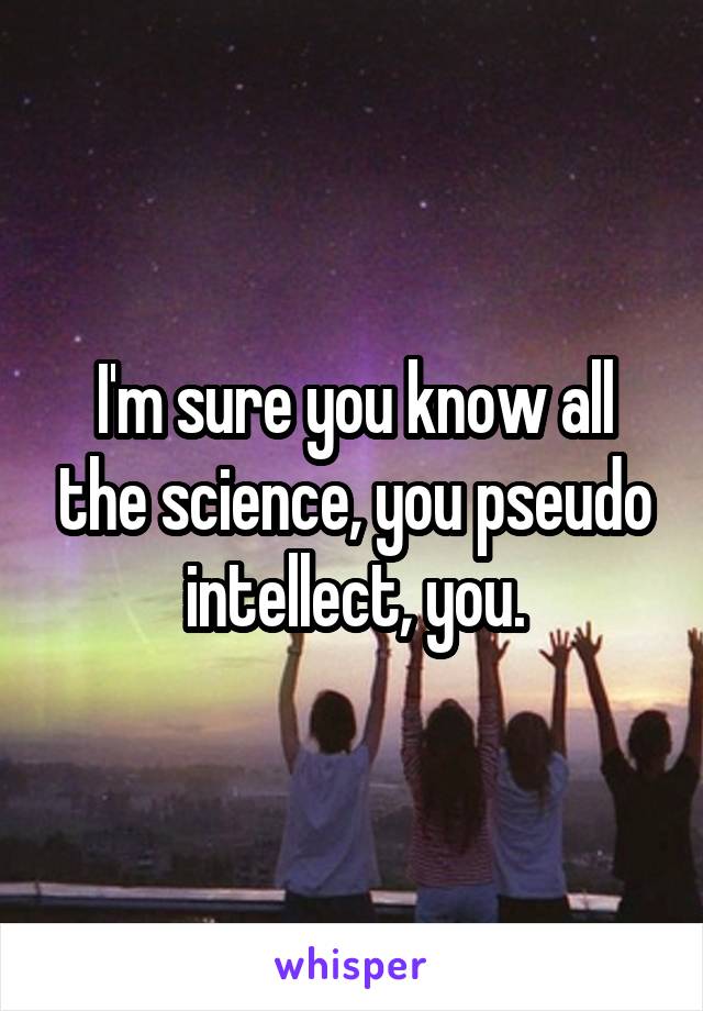 I'm sure you know all the science, you pseudo intellect, you.