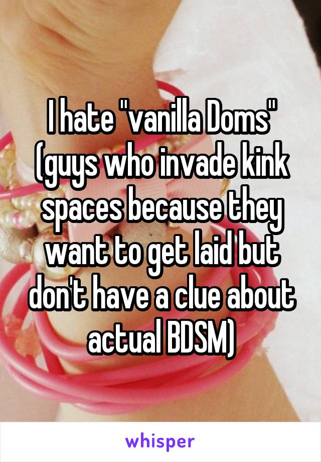 I hate "vanilla Doms" (guys who invade kink spaces because they want to get laid but don't have a clue about actual BDSM)