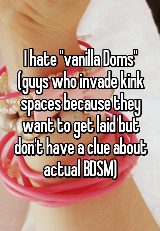 I hate "vanilla Doms" (guys who invade kink spaces because they want to get laid but don't have a clue about actual BDSM)