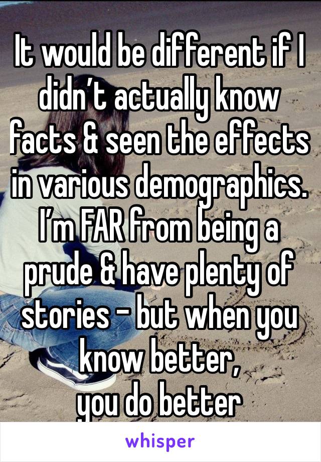 It would be different if I didn’t actually know facts & seen the effects  in various demographics. I’m FAR from being a prude & have plenty of stories - but when you know better, 
you do better 