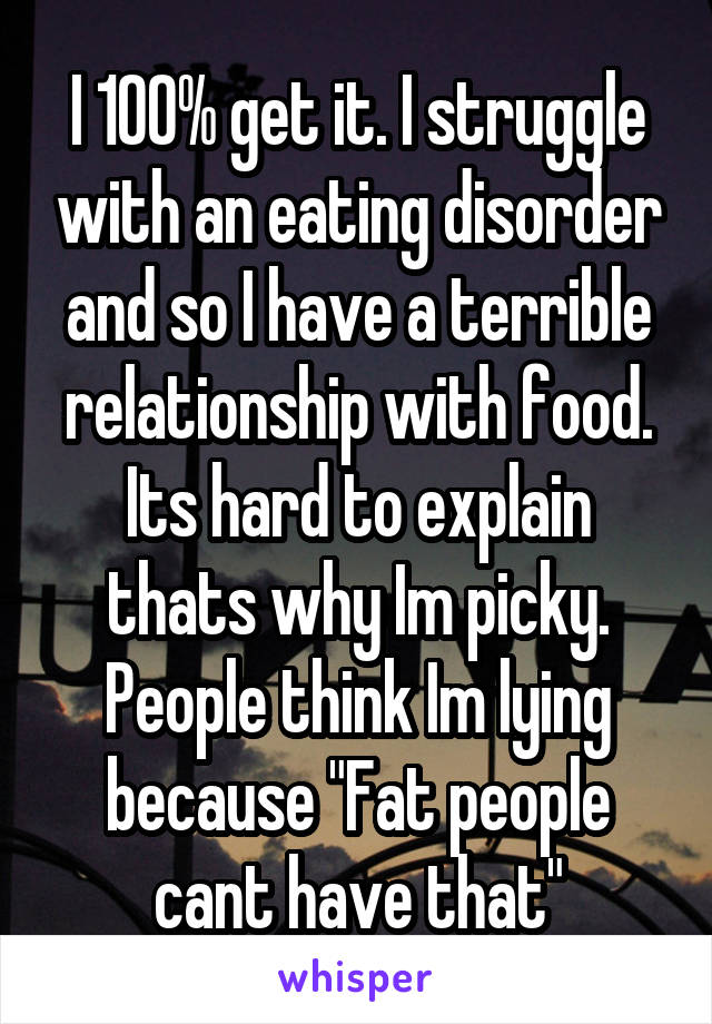 I 100% get it. I struggle with an eating disorder and so I have a terrible relationship with food. Its hard to explain thats why Im picky. People think Im lying because "Fat people cant have that"