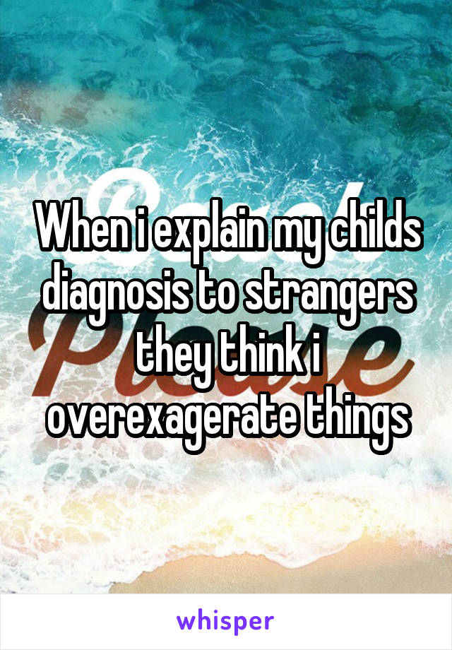 When i explain my childs diagnosis to strangers they think i overexagerate things