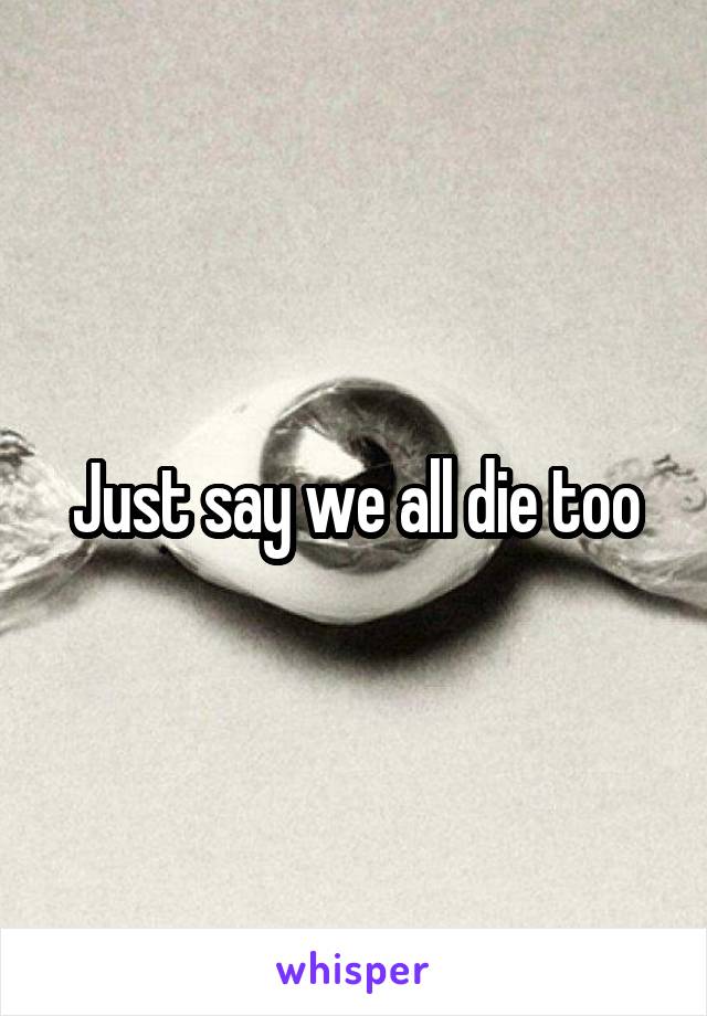 Just say we all die too