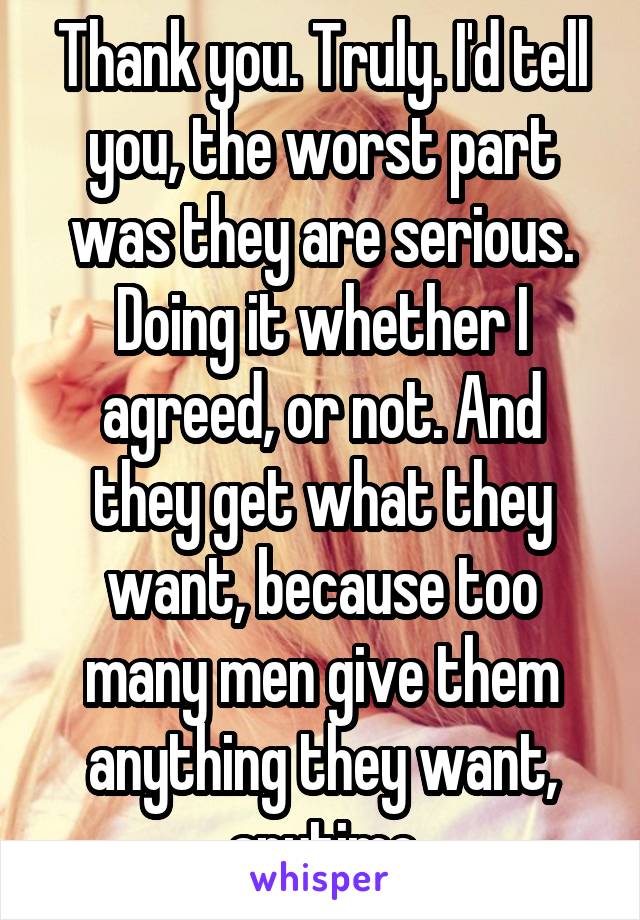 Thank you. Truly. I'd tell you, the worst part was they are serious. Doing it whether I agreed, or not. And they get what they want, because too many men give them anything they want, anytime