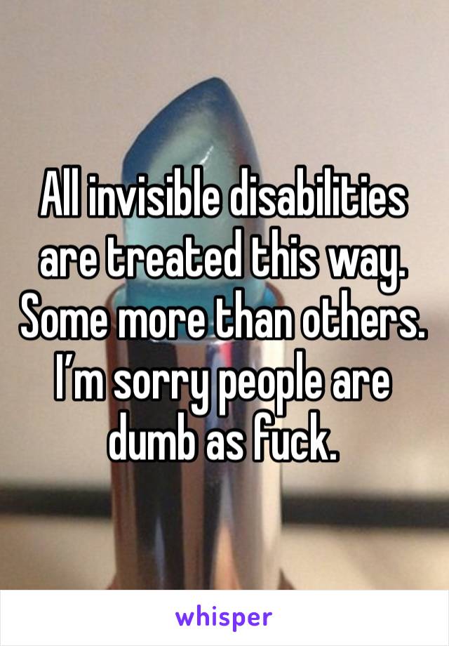 All invisible disabilities are treated this way. Some more than others. I’m sorry people are dumb as fuck. 