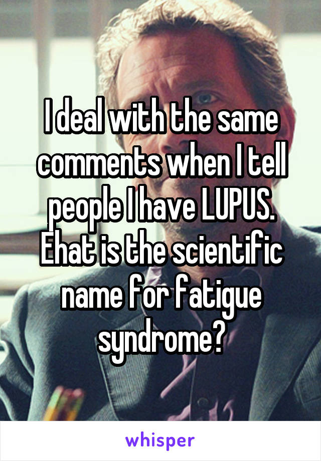 I deal with the same comments when I tell people I have LUPUS. Ehat is the scientific name for fatigue syndrome?