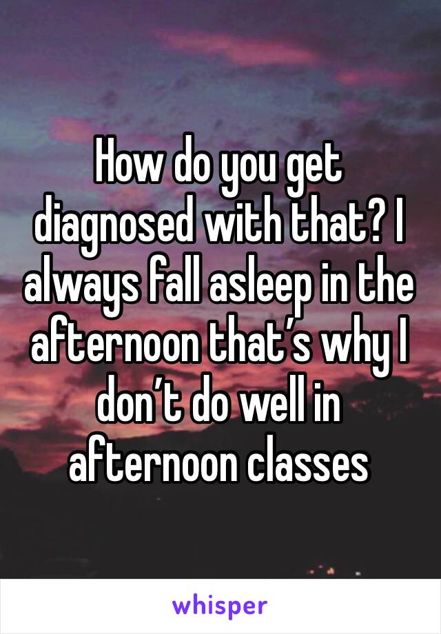 How do you get diagnosed with that? I always fall asleep in the afternoon that’s why I don’t do well in afternoon classes