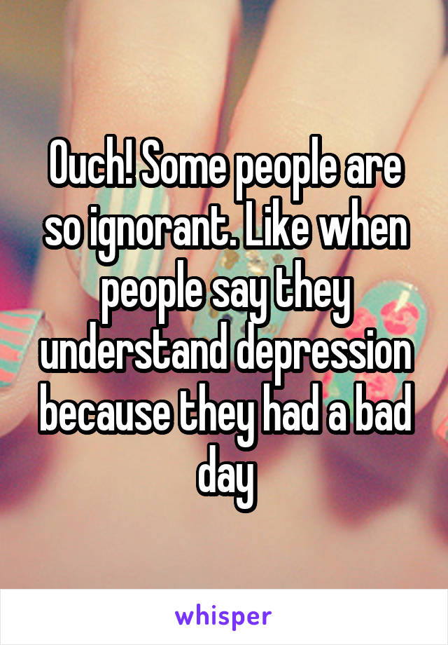 Ouch! Some people are so ignorant. Like when people say they understand depression because they had a bad day