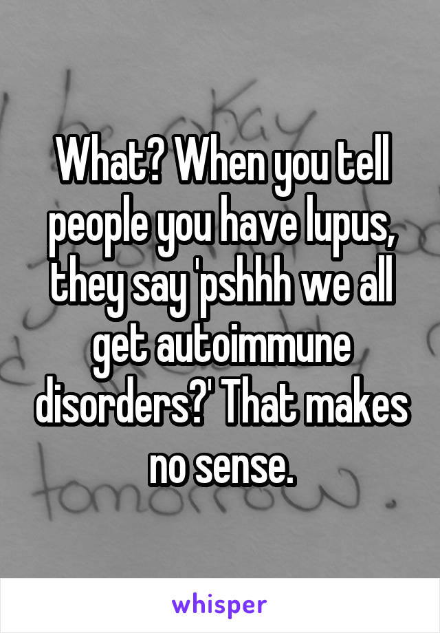 What? When you tell people you have lupus, they say 'pshhh we all get autoimmune disorders?' That makes no sense.