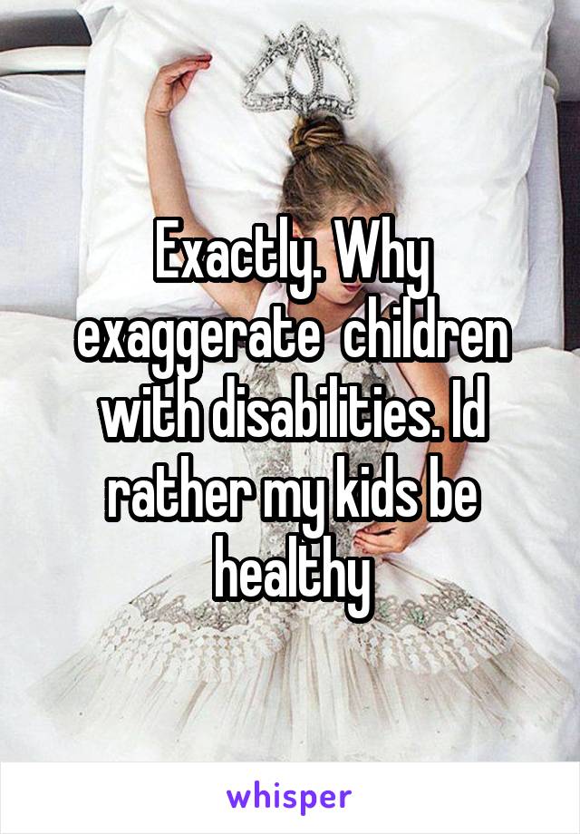 Exactly. Why exaggerate  children with disabilities. Id rather my kids be healthy