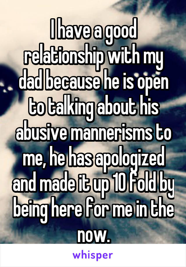 I have a good relationship with my dad because he is open to talking about his abusive mannerisms to me, he has apologized and made it up 10 fold by being here for me in the now.