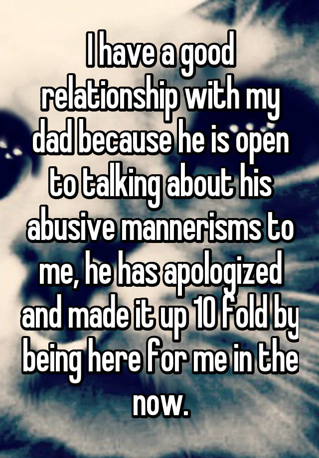 I have a good relationship with my dad because he is open to talking about his abusive mannerisms to me, he has apologized and made it up 10 fold by being here for me in the now.