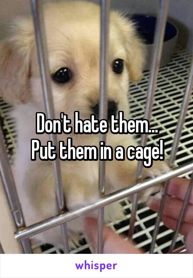 Don't hate them...
Put them in a cage!