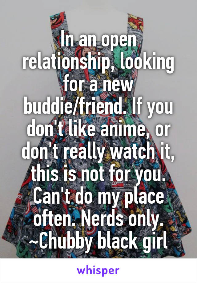 In an open relationship, looking for a new buddie/friend. If you don't like anime, or don't really watch it, this is not for you. Can't do my place often. Nerds only.
~Chubby black girl