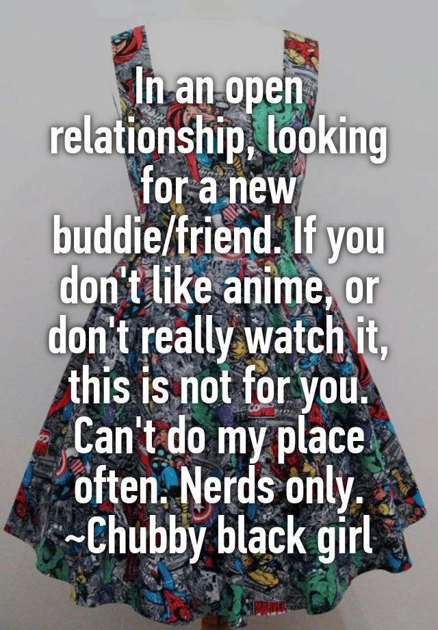 In an open relationship, looking for a new buddie/friend. If you don't like anime, or don't really watch it, this is not for you. Can't do my place often. Nerds only.
~Chubby black girl