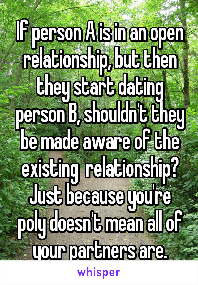 If person A is in an open relationship, but then they start dating person B, shouldn't they be made aware of the existing  relationship?
Just because you're poly doesn't mean all of your partners are.