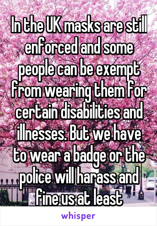 In the UK masks are still enforced and some people can be exempt from wearing them for certain disabilities and illnesses. But we have to wear a badge or the police will harass and fine us at least