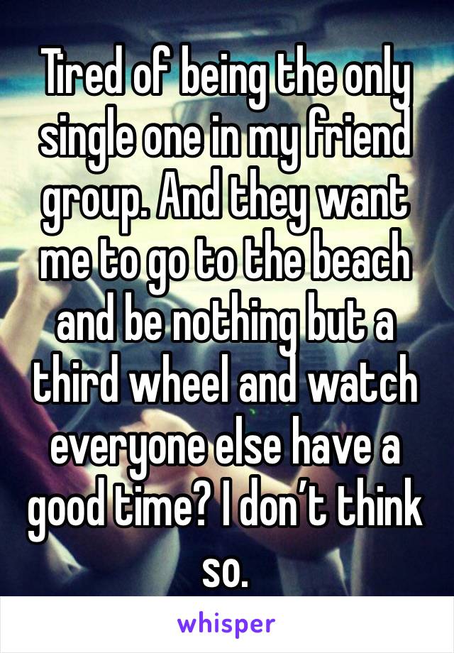 Tired of being the only single one in my friend group. And they want me to go to the beach and be nothing but a third wheel and watch everyone else have a good time? I don’t think so. 