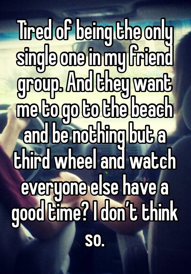 Tired of being the only single one in my friend group. And they want me to go to the beach and be nothing but a third wheel and watch everyone else have a good time? I don’t think so. 