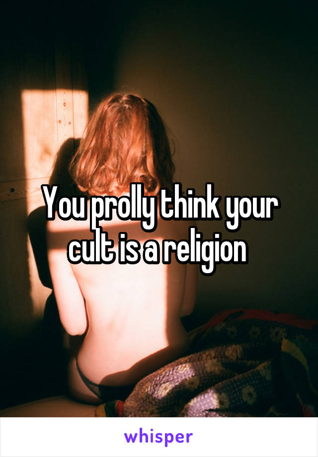 You prolly think your cult is a religion 