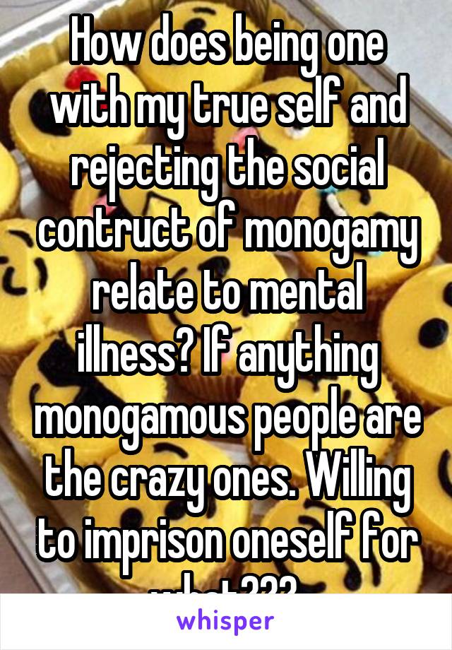 How does being one with my true self and rejecting the social contruct of monogamy relate to mental illness? If anything monogamous people are the crazy ones. Willing to imprison oneself for what??? 