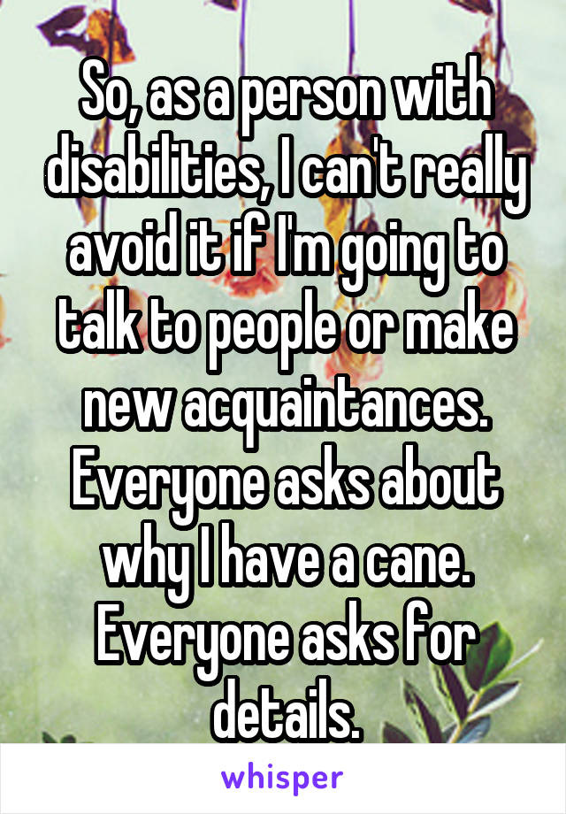 So, as a person with disabilities, I can't really avoid it if I'm going to talk to people or make new acquaintances. Everyone asks about why I have a cane. Everyone asks for details.