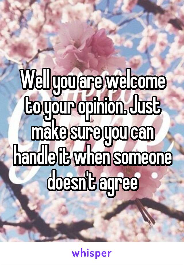 Well you are welcome to your opinion. Just make sure you can handle it when someone doesn't agree