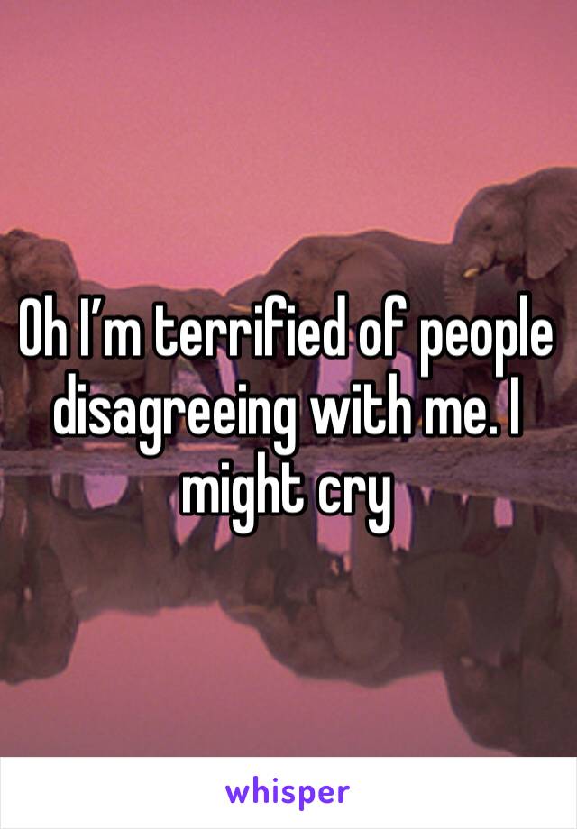 Oh I’m terrified of people disagreeing with me. I might cry