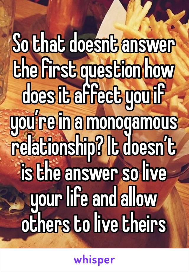 So that doesnt answer the first question how does it affect you if you’re in a monogamous relationship? It doesn’t is the answer so live your life and allow others to live theirs 