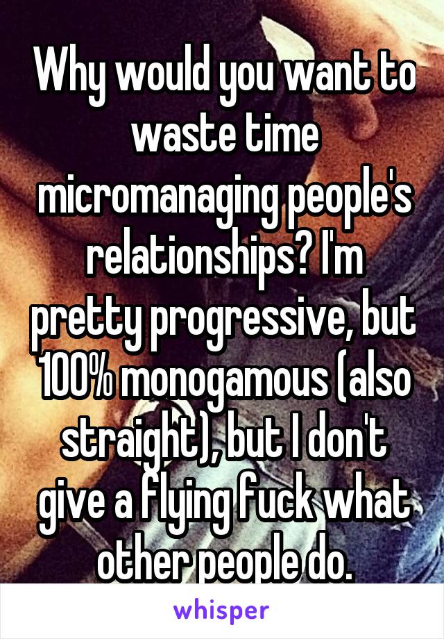 Why would you want to waste time micromanaging people's relationships? I'm pretty progressive, but 100% monogamous (also straight), but I don't give a flying fuck what other people do.