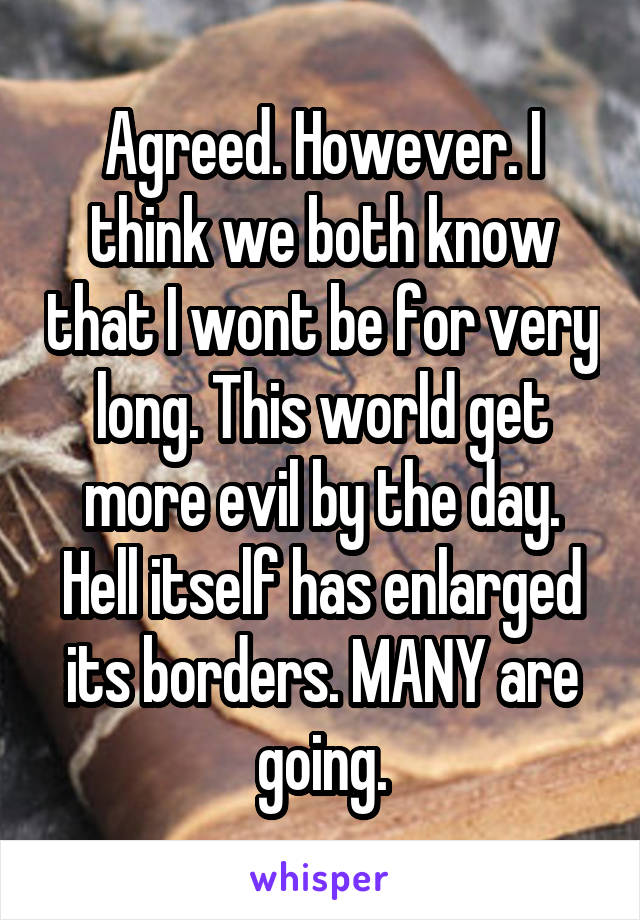 Agreed. However. I think we both know that I wont be for very long. This world get more evil by the day. Hell itself has enlarged its borders. MANY are going.