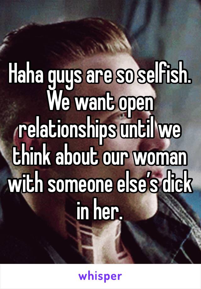 Haha guys are so selfish. We want open relationships until we think about our woman with someone else’s dick in her. 