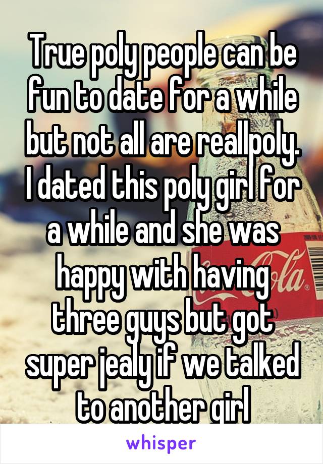 True poly people can be fun to date for a while but not all are reallpoly. I dated this poly girl for a while and she was happy with having three guys but got super jealy if we talked to another girl