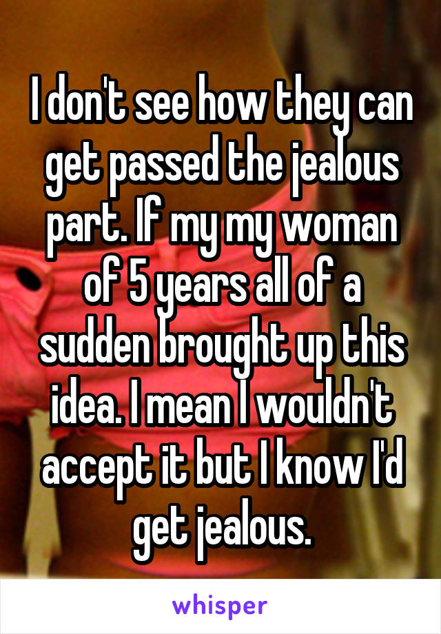 I don't see how they can get passed the jealous part. If my my woman of 5 years all of a sudden brought up this idea. I mean I wouldn't accept it but I know I'd get jealous.