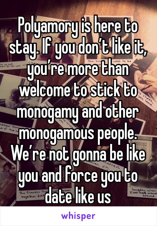 Polyamory is here to stay. If you don’t like it, you’re more than welcome to stick to monogamy and other monogamous people. We’re not gonna be like you and force you to date like us