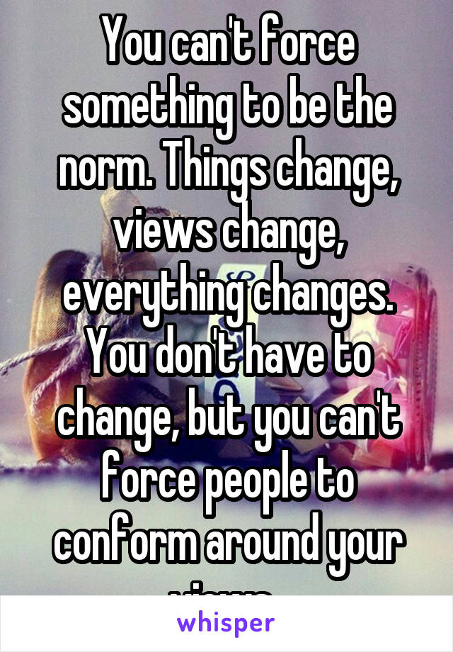 You can't force something to be the norm. Things change, views change, everything changes. You don't have to change, but you can't force people to conform around your views. 