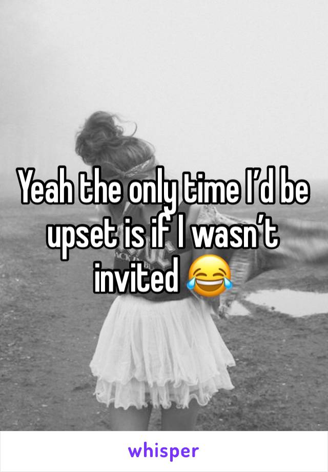 Yeah the only time I’d be upset is if I wasn’t invited 😂 