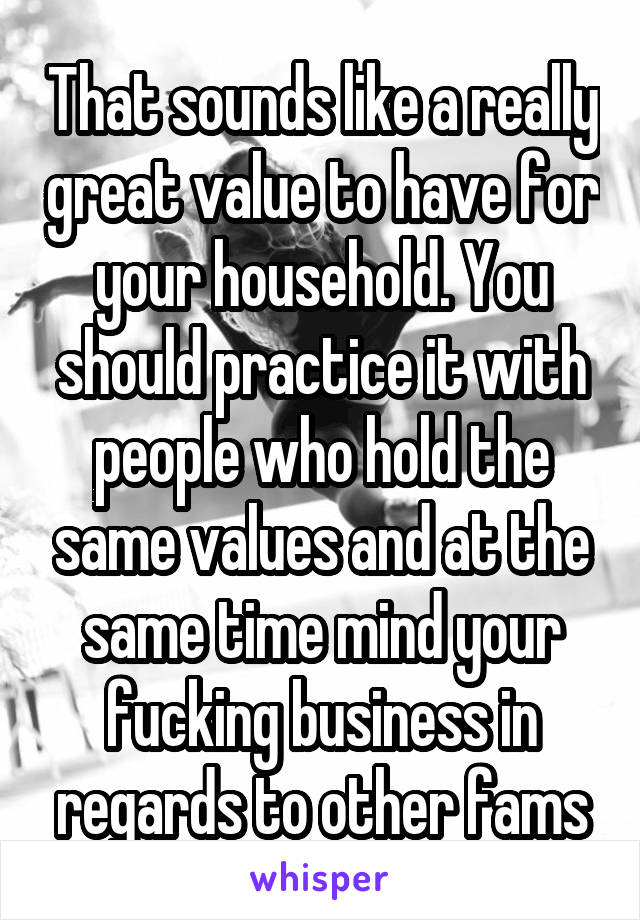 That sounds like a really great value to have for your household. You should practice it with people who hold the same values and at the same time mind your fucking business in regards to other fams