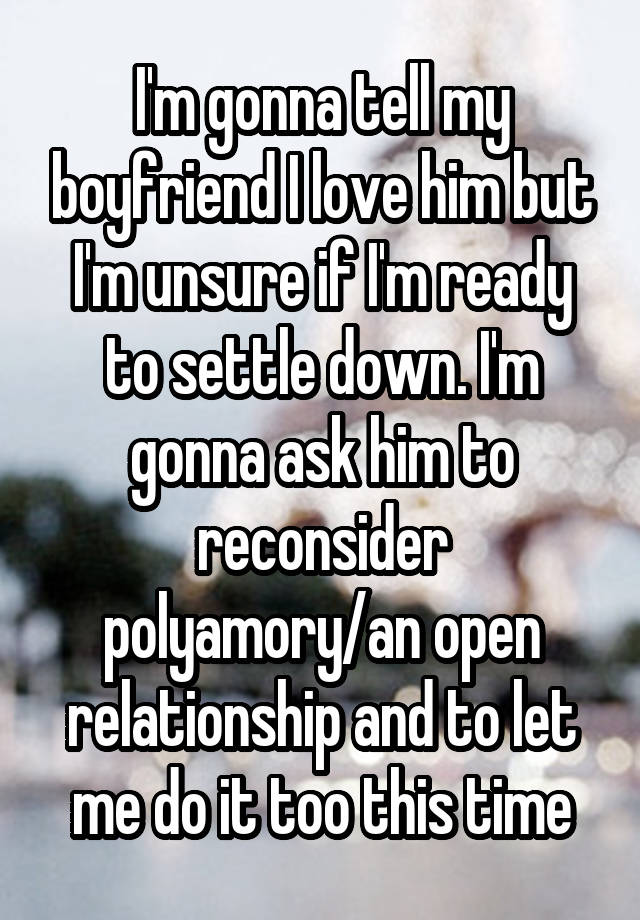 I'm gonna tell my boyfriend I love him but I'm unsure if I'm ready to settle down. I'm gonna ask him to reconsider polyamory/an open relationship and to let me do it too this time