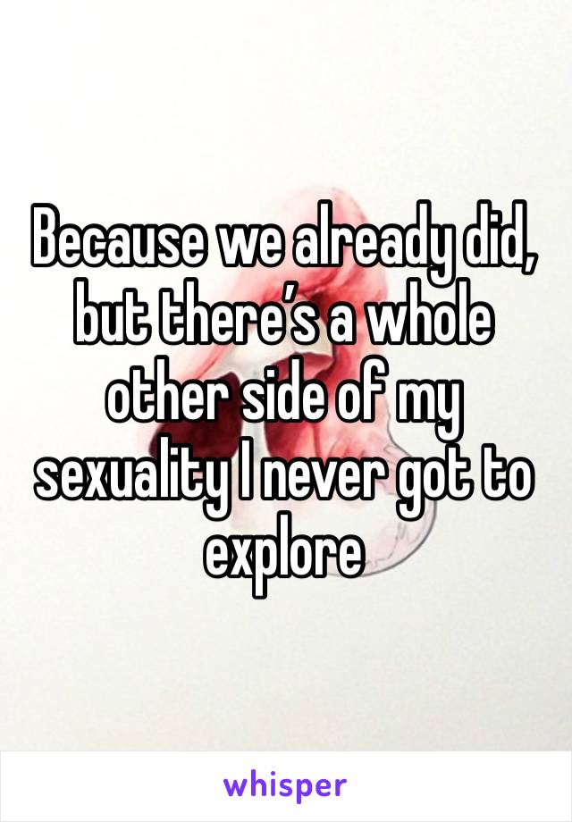 Because we already did, but there’s a whole other side of my sexuality I never got to explore 