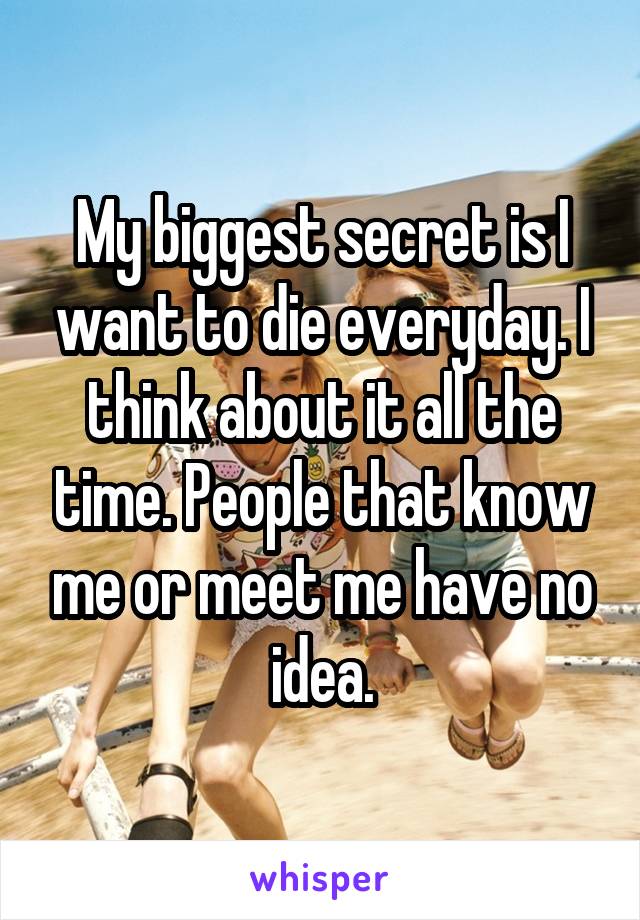 My biggest secret is I want to die everyday. I think about it all the time. People that know me or meet me have no idea.