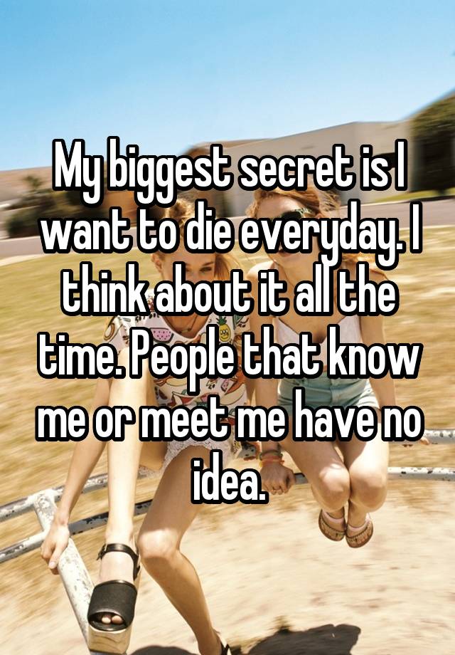 My biggest secret is I want to die everyday. I think about it all the time. People that know me or meet me have no idea.