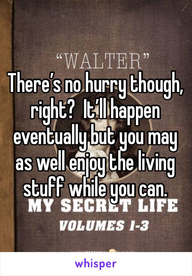 There’s no hurry though, right?  It’ll happen eventually but you may as well enjoy the living stuff while you can.