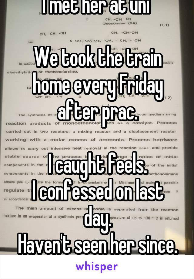 I met her at uni 

We took the train home every Friday after prac.

I caught feels.
I confessed on last day.
Haven't seen her since.
I miss her.