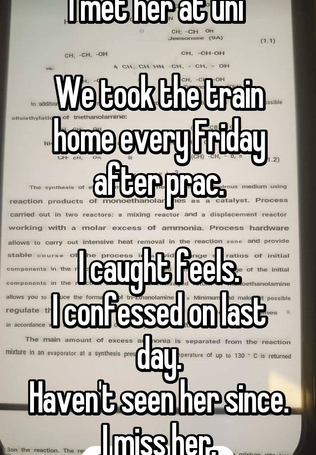 I met her at uni 

We took the train home every Friday after prac.

I caught feels.
I confessed on last day.
Haven't seen her since.
I miss her.